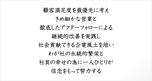 顧客満足度を最優先に考えきめ細かな営業と徹底したアフターフォローによる継続的改善を実践し社会貢献できる企業風土を培いわが社の永続的繁栄と社員の幸せの為に一人ひとりが信念をもって努力する